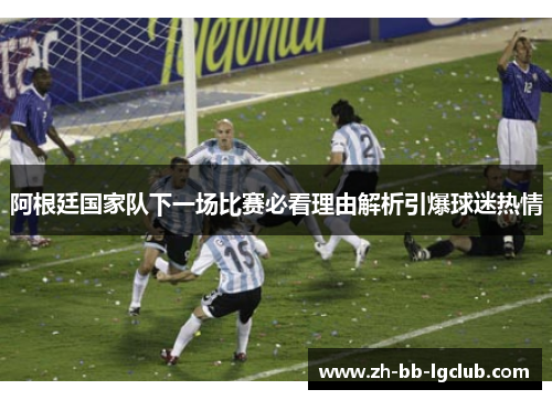 阿根廷国家队下一场比赛必看理由解析引爆球迷热情