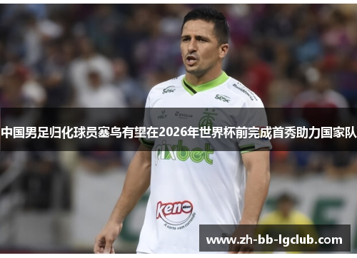 中国男足归化球员塞鸟有望在2026年世界杯前完成首秀助力国家队