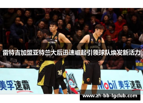 雷特吉加盟亚特兰大后迅速崛起引领球队焕发新活力 雷特吉加盟亚特兰大后迅速崛起引领球队焕发新活力